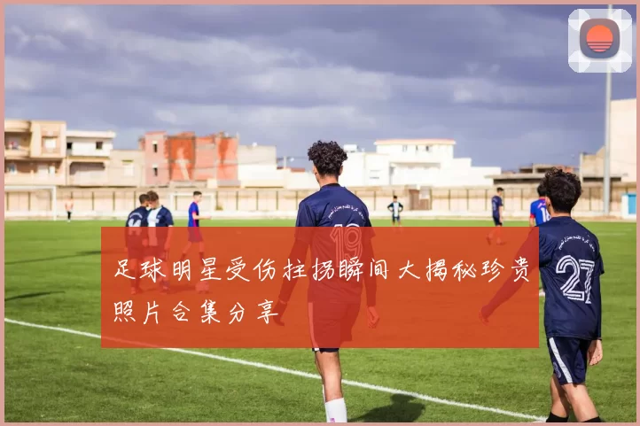 足球明星受伤拄拐瞬间大揭秘珍贵照片合集分享