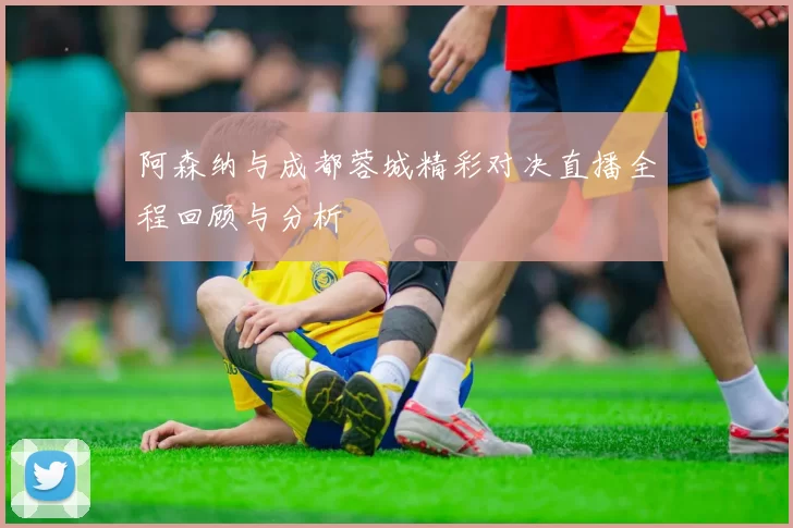 阿森纳与成都蓉城精彩对决直播全程回顾与分析