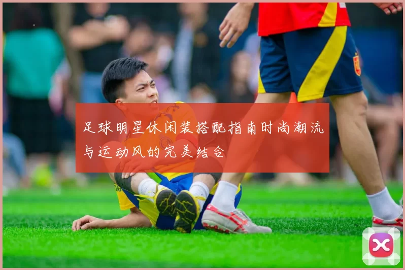 足球明星休闲装搭配指南时尚潮流与运动风的完美结合
