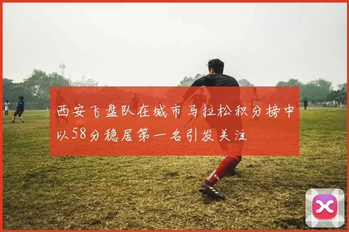 西安飞盘队在城市马拉松积分榜中以58分稳居第一名引发关注