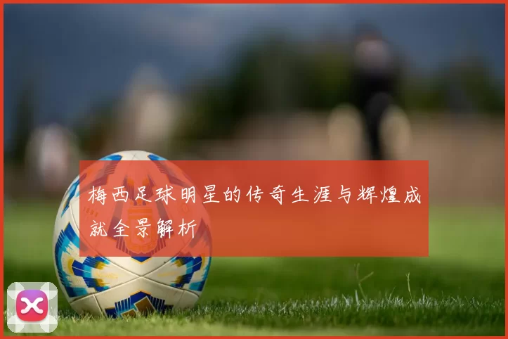梅西足球明星的传奇生涯与辉煌成就全景解析