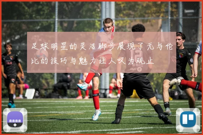 足球明星的灵活脚步展现了无与伦比的技巧与魅力让人叹为观止