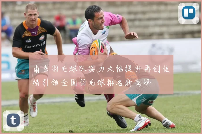 南京羽毛球队实力大幅提升再创佳绩引领全国羽毛球排名新高峰