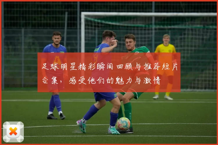 足球明星精彩瞬间回顾与推荐短片合集，感受他们的魅力与激情