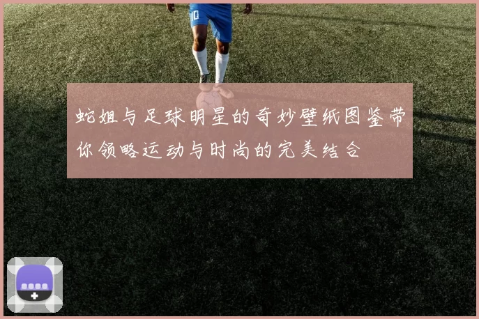 蛇姐与足球明星的奇妙壁纸图鉴带你领略运动与时尚的完美结合