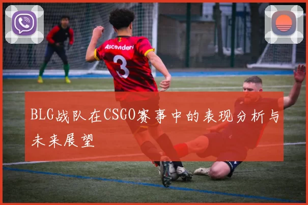 BLG战队在CSGO赛事中的表现分析与未来展望