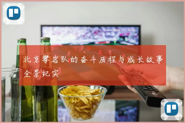 北京攀岩队的奋斗历程与成长故事全景纪实