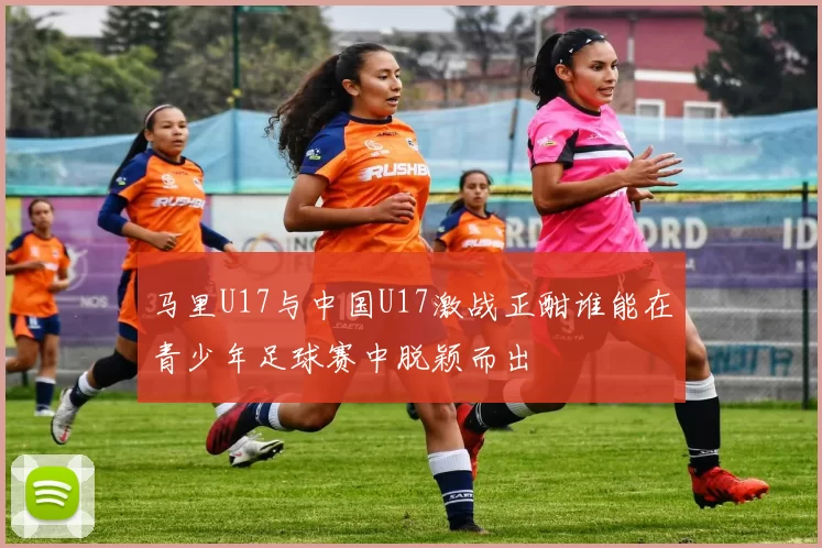 马里U17与中国U17激战正酣谁能在青少年足球赛中脱颖而出