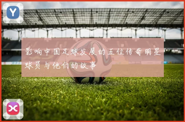 影响中国足球发展的五位传奇明星球员与他们的故事