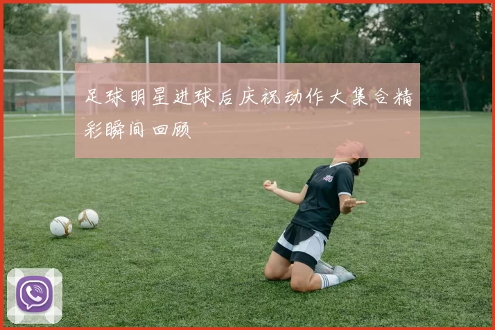 足球明星进球后庆祝动作大集合精彩瞬间回顾