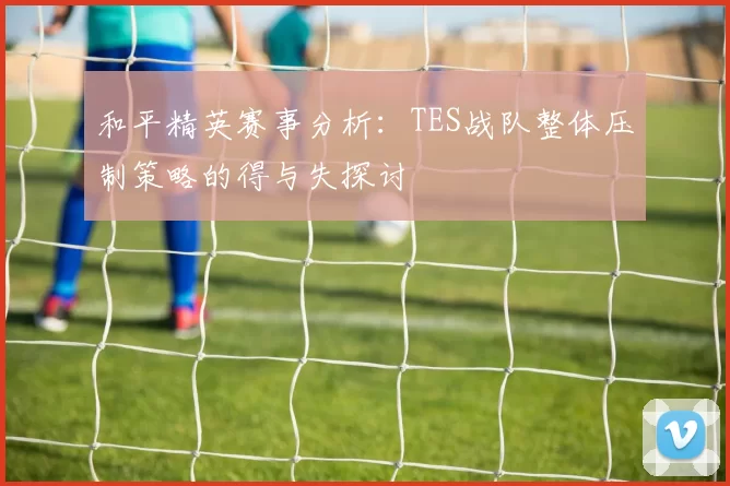 和平精英赛事分析：TES战队整体压制策略的得与失探讨