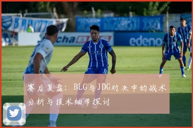 赛后复盘：BLG与JDG对决中的战术分析与技术细节探讨