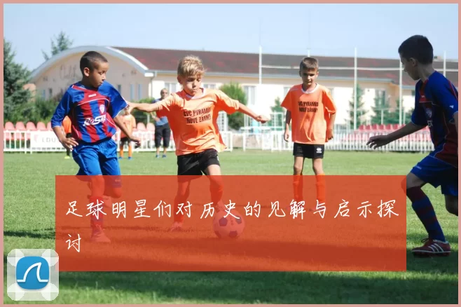 足球明星们对历史的见解与启示探讨