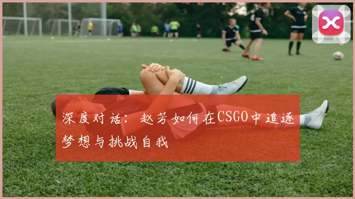 深度对话：赵芳如何在CSGO中追逐梦想与挑战自我