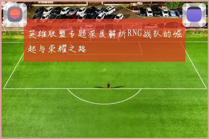 英雄联盟专题深度解析RNG战队的崛起与荣耀之路