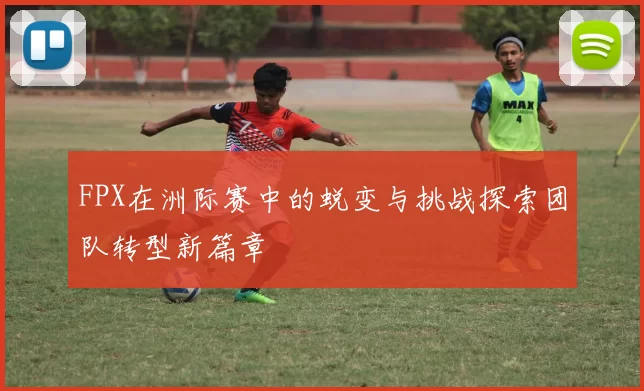 FPX在洲际赛中的蜕变与挑战探索团队转型新篇章