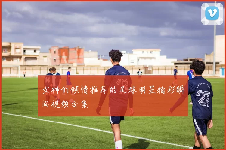 女神们倾情推荐的足球明星精彩瞬间视频合集