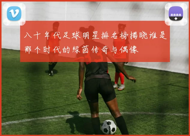 八十年代足球明星排名榜揭晓谁是那个时代的绿茵传奇与偶像