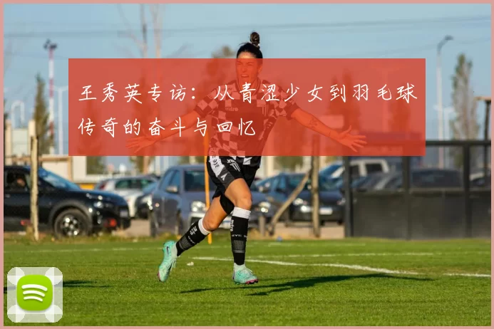 王秀英专访：从青涩少女到羽毛球传奇的奋斗与回忆