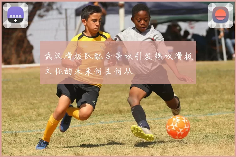 武汉滑板队配合争议引发热议滑板文化的未来何去何从