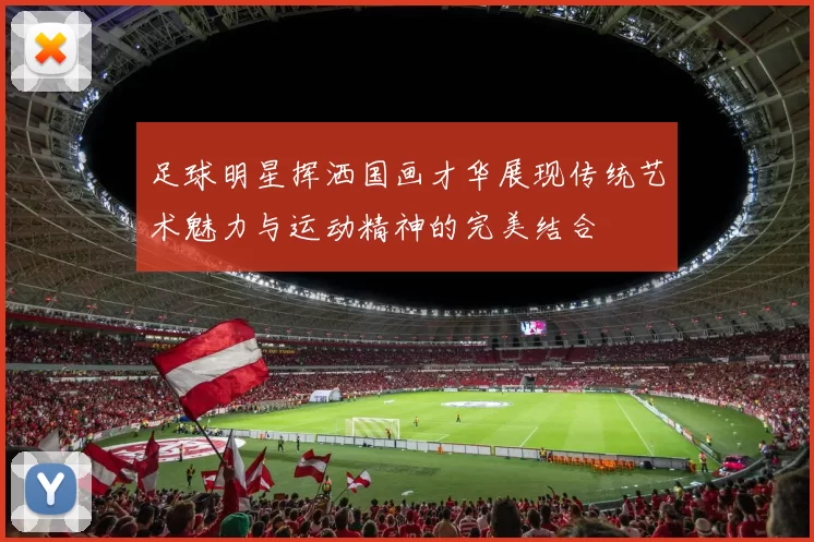 足球明星挥洒国画才华展现传统艺术魅力与运动精神的完美结合