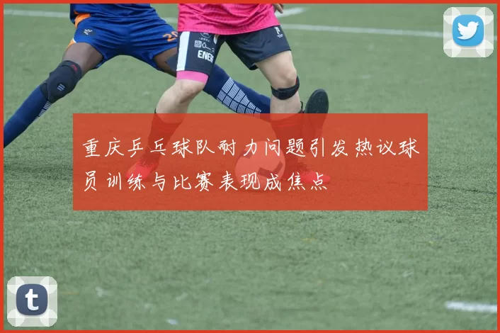 重庆乒乓球队耐力问题引发热议球员训练与比赛表现成焦点