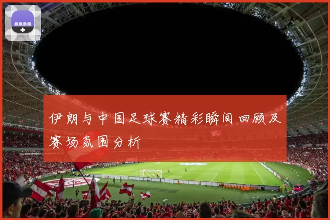 伊朗与中国足球赛精彩瞬间回顾及赛场氛围分析
