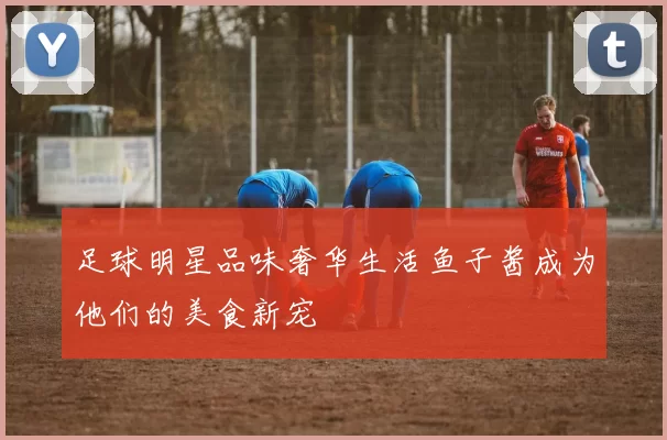 足球明星品味奢华生活鱼子酱成为他们的美食新宠