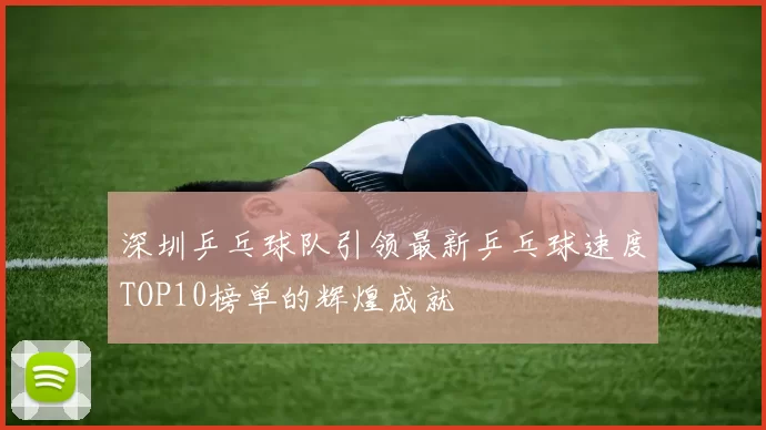 深圳乒乓球队引领最新乒乓球速度TOP10榜单的辉煌成就