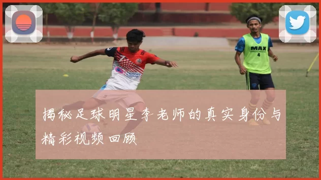 揭秘足球明星李老师的真实身份与精彩视频回顾