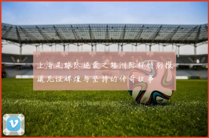 上海足球队逆袭之路洲际杯特别报道见证辉煌与坚持的传奇故事
