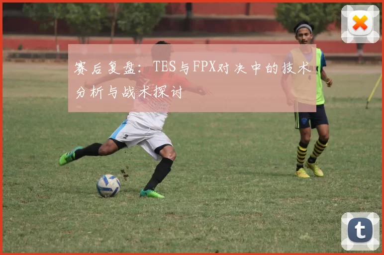 赛后复盘：TES与FPX对决中的技术分析与战术探讨