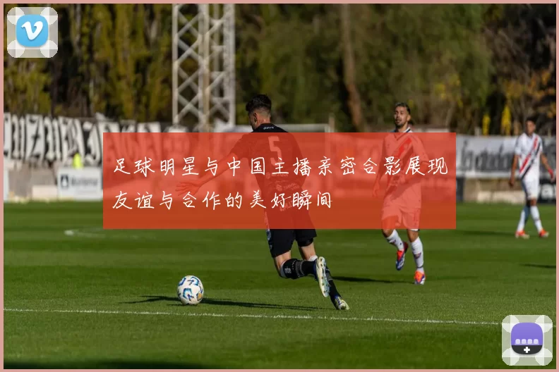 足球明星与中国主播亲密合影展现友谊与合作的美好瞬间