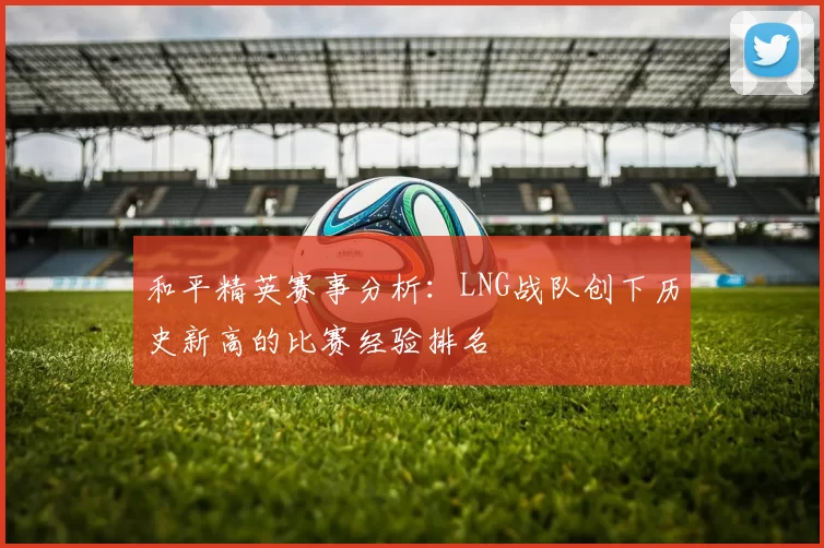 和平精英赛事分析：LNG战队创下历史新高的比赛经验排名