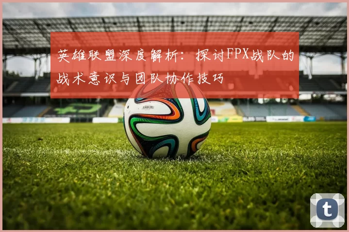 英雄联盟深度解析：探讨FPX战队的战术意识与团队协作技巧