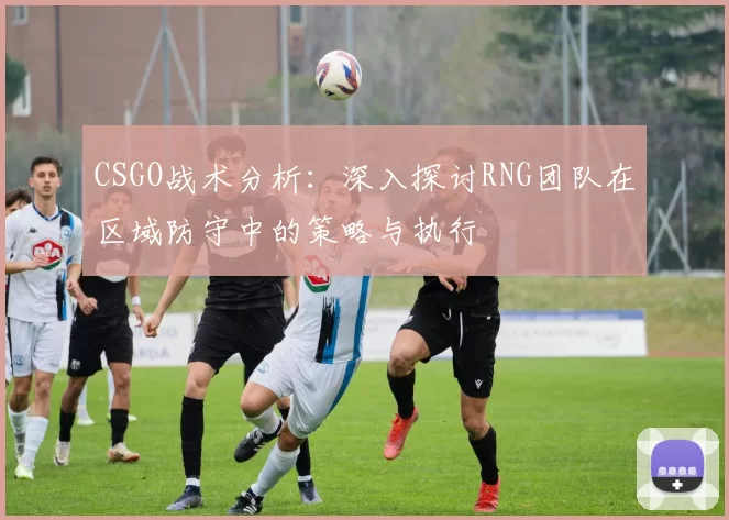 CSGO战术分析：深入探讨RNG团队在区域防守中的策略与执行