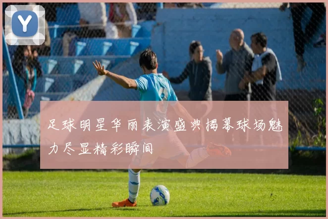 足球明星华丽表演盛典揭幕球场魅力尽显精彩瞬间
