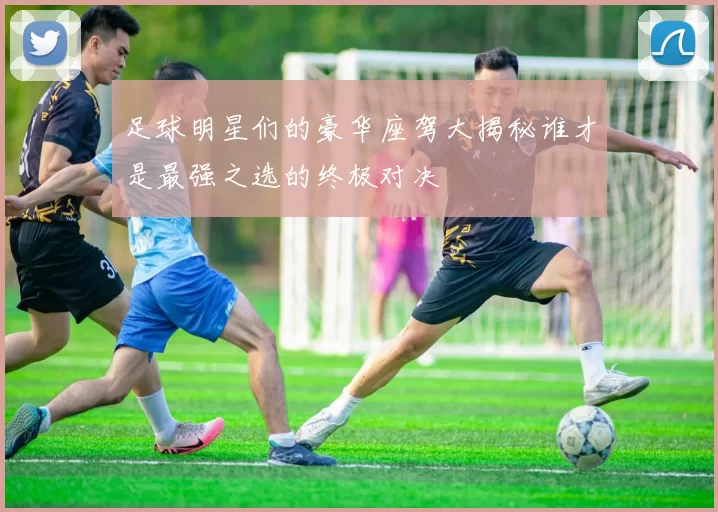 足球明星们的豪华座驾大揭秘谁才是最强之选的终极对决