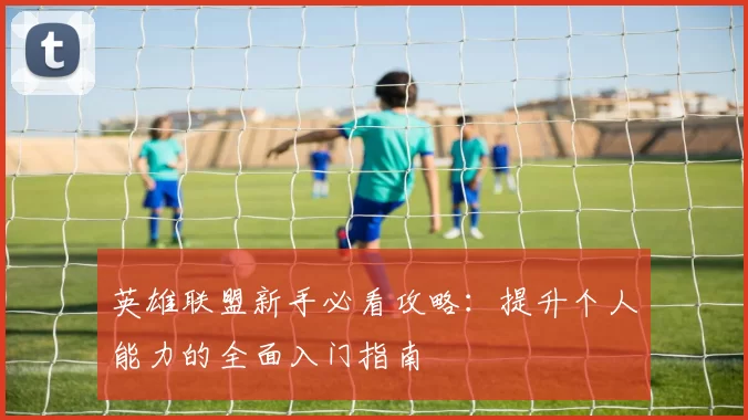 英雄联盟新手必看攻略：提升个人能力的全面入门指南