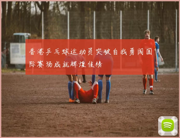 香港乒乓球运动员突破自我勇闯国际赛场成就辉煌佳绩