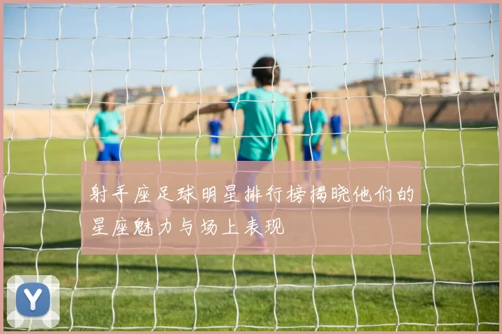 射手座足球明星排行榜揭晓他们的星座魅力与场上表现