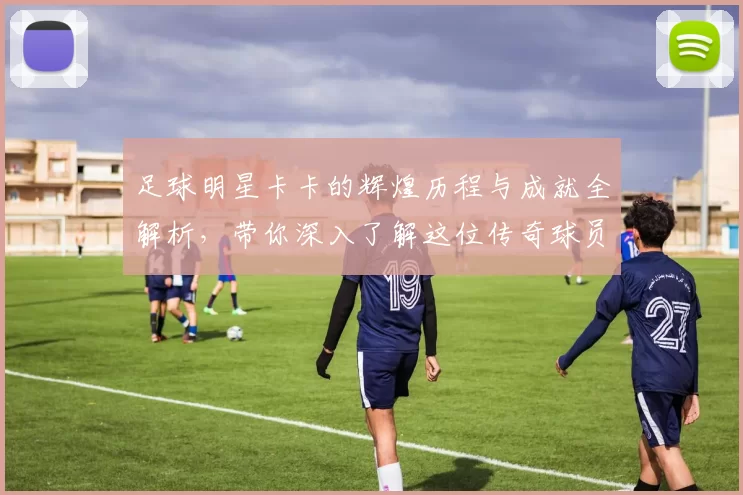 足球明星卡卡的辉煌历程与成就全解析，带你深入了解这位传奇球员的故事