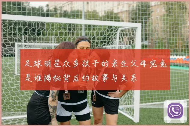 足球明星众多孩子的亲生父母究竟是谁揭秘背后的故事与关系