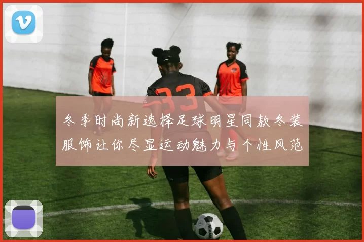 冬季时尚新选择足球明星同款冬装服饰让你尽显运动魅力与个性风范