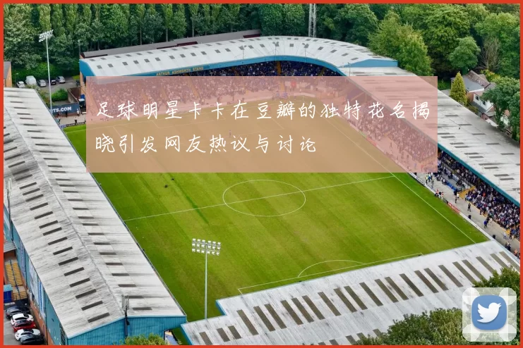足球明星卡卡在豆瓣的独特花名揭晓引发网友热议与讨论