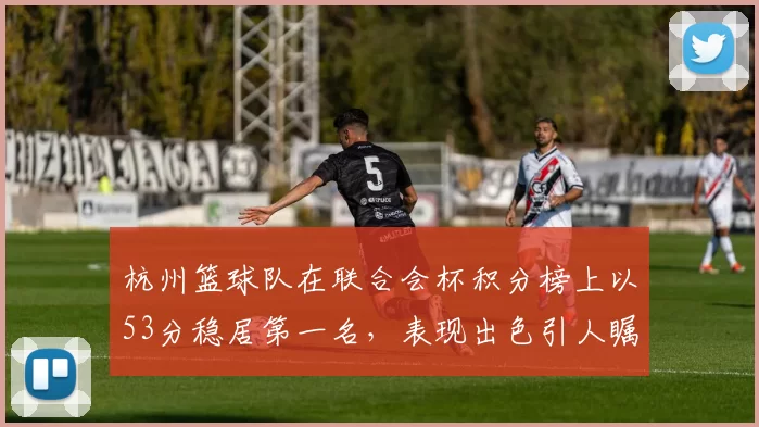 杭州篮球队在联合会杯积分榜上以53分稳居第一名，表现出色引人瞩目