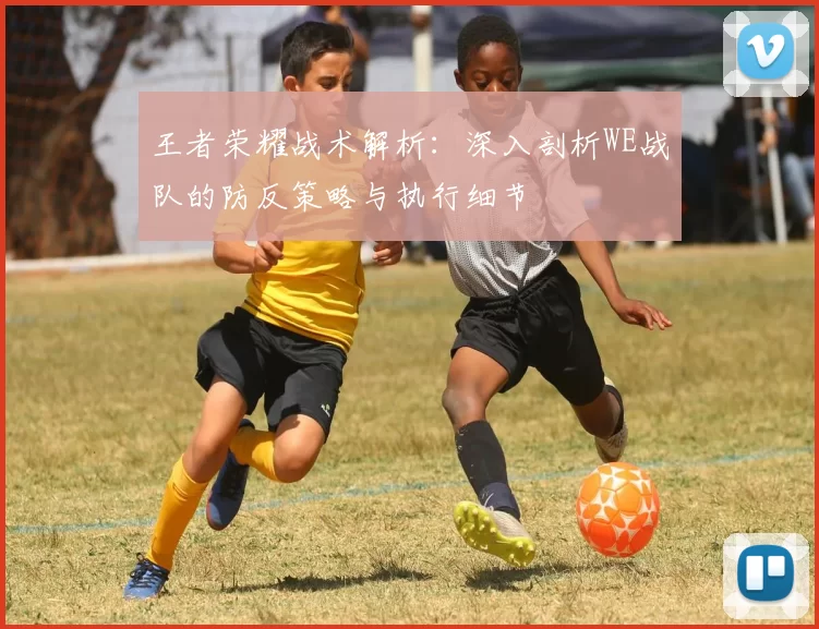 王者荣耀战术解析：深入剖析WE战队的防反策略与执行细节