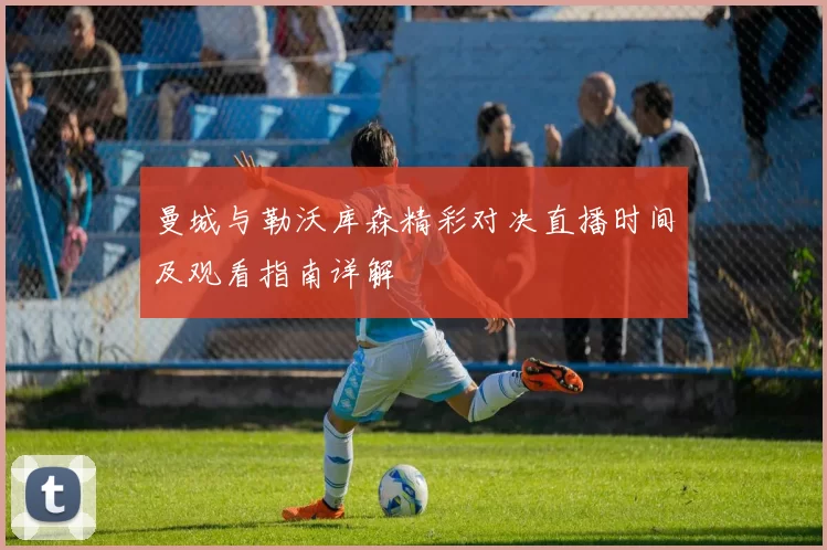 曼城与勒沃库森精彩对决直播时间及观看指南详解