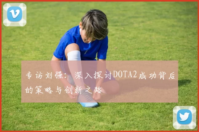 专访刘强：深入探讨DOTA2成功背后的策略与创新之路