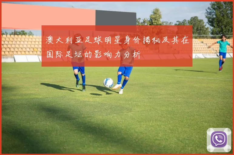 澳大利亚足球明星身价揭秘及其在国际足坛的影响力分析